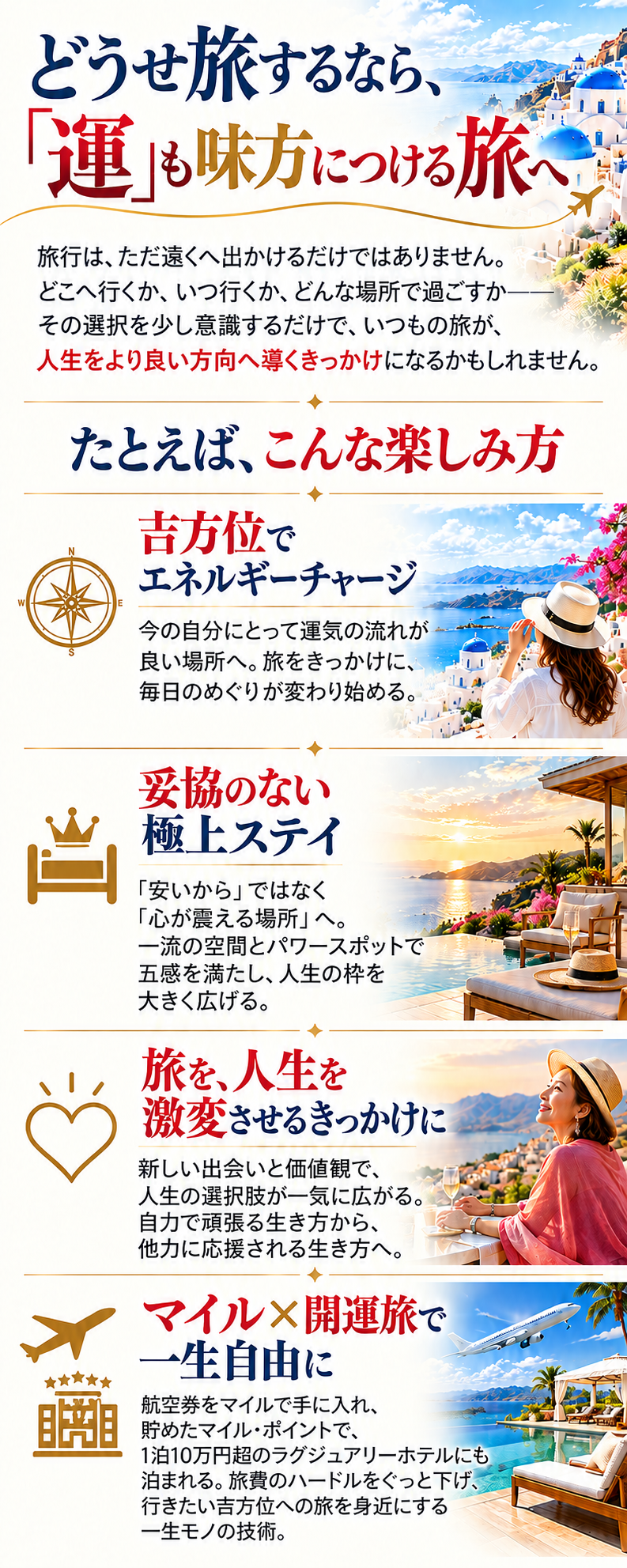 どうせ旅するなら、
「運」も味方につける旅へ
旅行は、ただ遠くへ出かけるだけではありません。
どこへ行くか、いつ行くか、どんな場所で過ごすか——
その選択を少し意識するだけで、いつもの旅が、人生をより良い方向へ導くきっかけになるかもしれません。

たとえば、こんな楽しみ方
吉方位でエネルギーチャージ
今の自分にとって運気の流れが良い場所へ。旅をきっかけに、毎日のめぐりが変わり始める。

妥協のない極上ステイ
「安いから」ではなく「心が震える場所」へ。一流の空間とパワースポットで五感を満たし、人生の枠を大きく広げる。

旅を、人生を激変させるきっかけに
新しい出会いと価値観で、人生の選択肢が一気に広がる。自力で頑張る生き方から、他力に応援される生き方へ。

マイル×開運旅で一生自由に
航空券をマイルで手に入れ、貯めたマイル・ポイントで、1泊10万円超のラグジュアリーホテルにも泊まれる。旅費のハードルをぐっと下げ、行きたい吉方位への旅を身近にする一生モノの技術。