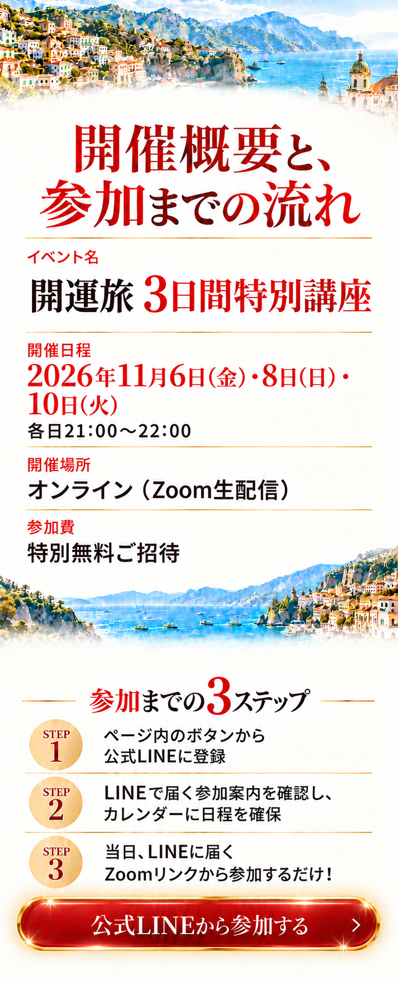 開催概要と、参加までの流れ
イベント名
開運旅 3日間特別講座

開催日程
2026年11月6日(金)・8日(日)・10日(火)
各日21:00〜22:00

開催場所
オンライン（Zoom生配信）

参加費
特別無料ご招待

参加までの3ステップ
STEP 1
ページ内のボタンから公式LINEに登録

STEP 2
LINEで届く参加案内を確認し、
カレンダーに日程を確保

STEP 3
当日、LINEに届くZoomリンクから参加するだけ！

CTA BUTTON: 公式LINEから参加する